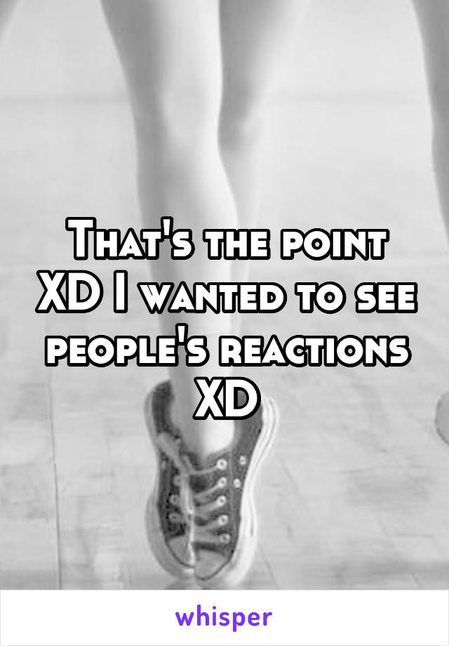 That's the point XD I wanted to see people's reactions XD