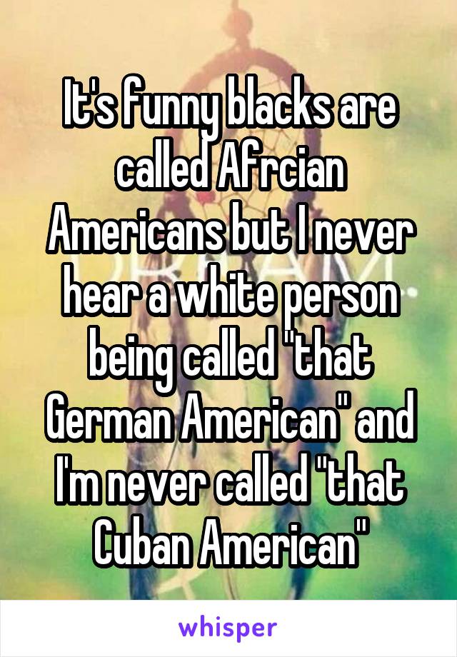 It's funny blacks are called Afrcian Americans but I never hear a white person being called "that German American" and I'm never called "that Cuban American"