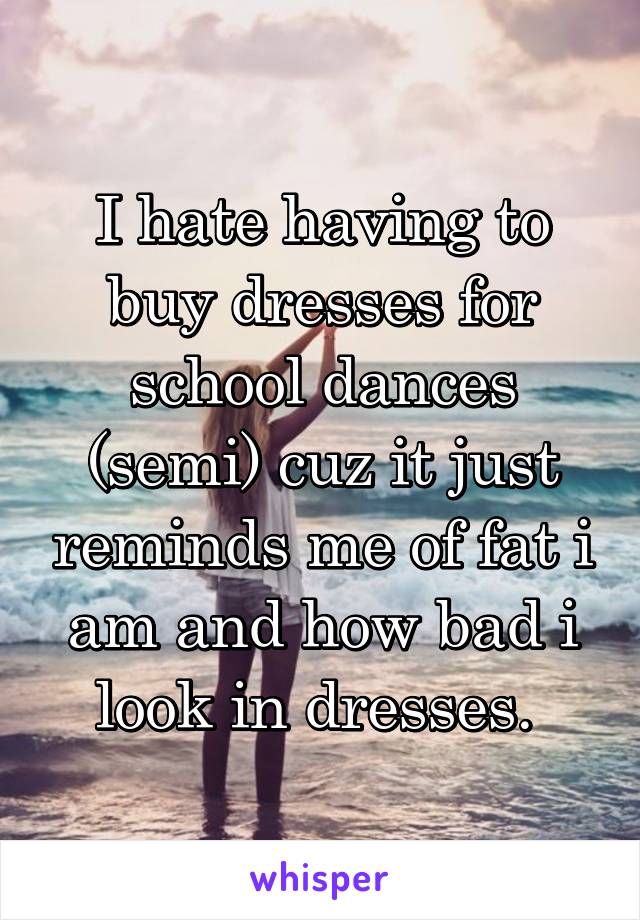 I hate having to buy dresses for school dances (semi) cuz it just reminds me of fat i am and how bad i look in dresses. 