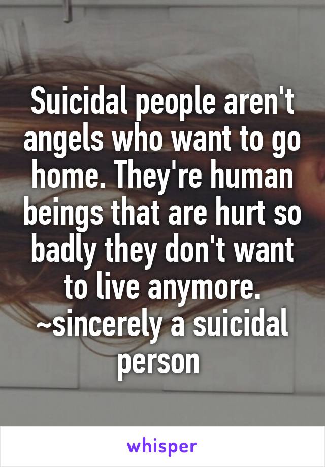 Suicidal people aren't angels who want to go home. They're human beings that are hurt so badly they don't want to live anymore. ~sincerely a suicidal person 