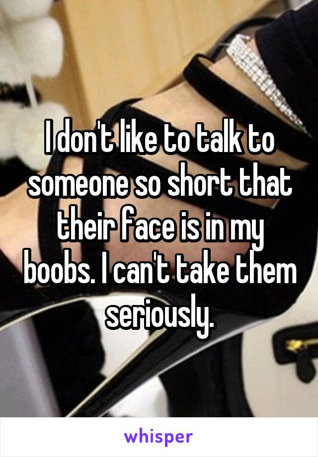 I don't like to talk to someone so short that their face is in my boobs. I can't take them seriously.