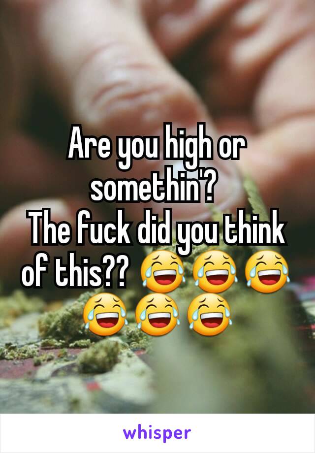 Are you high or somethin'? 
The fuck did you think of this?? 😂😂😂😂😂😂