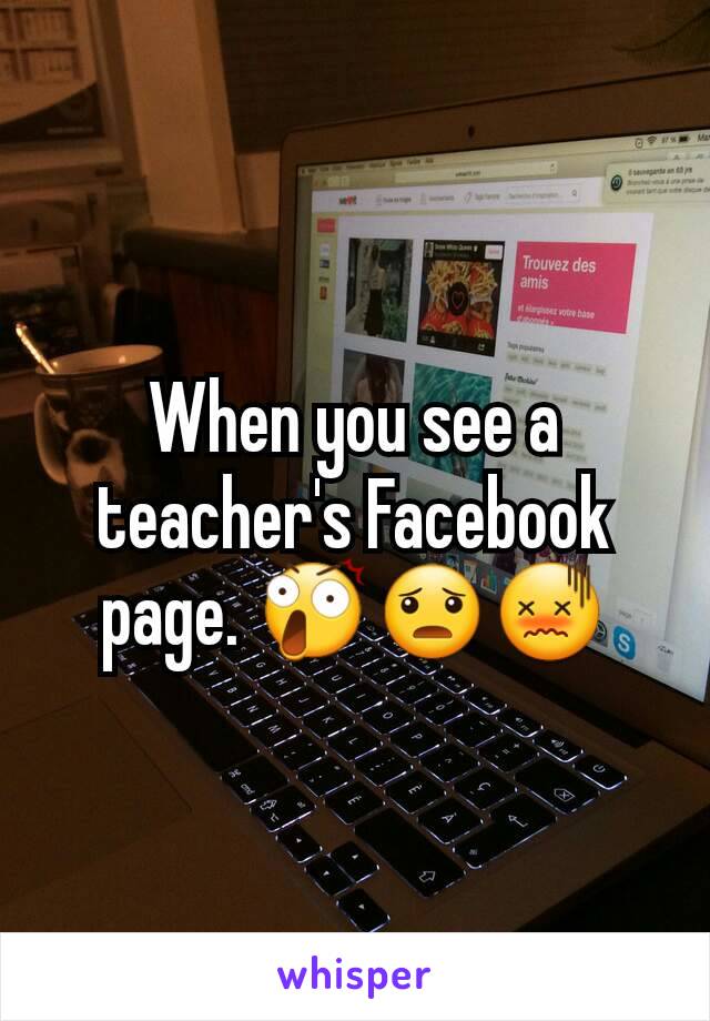 When you see a teacher's Facebook page. 😲😦😖