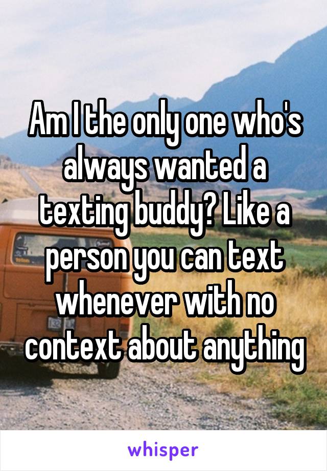 Am I the only one who's always wanted a texting buddy? Like a person you can text whenever with no context about anything