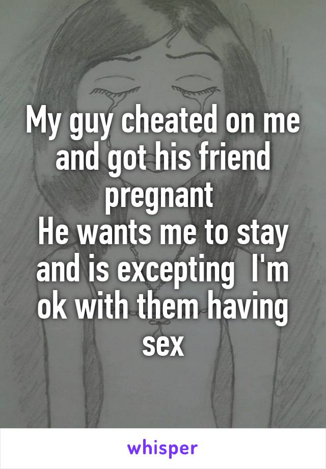 My guy cheated on me and got his friend pregnant 
He wants me to stay and is excepting  I'm ok with them having sex