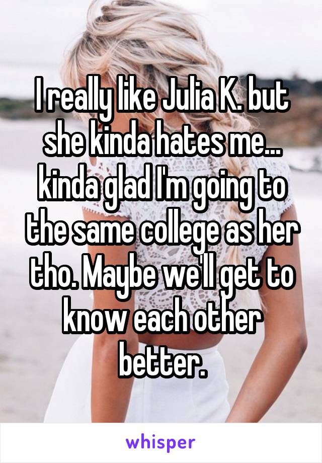 I really like Julia K. but she kinda hates me... kinda glad I'm going to the same college as her tho. Maybe we'll get to know each other better.