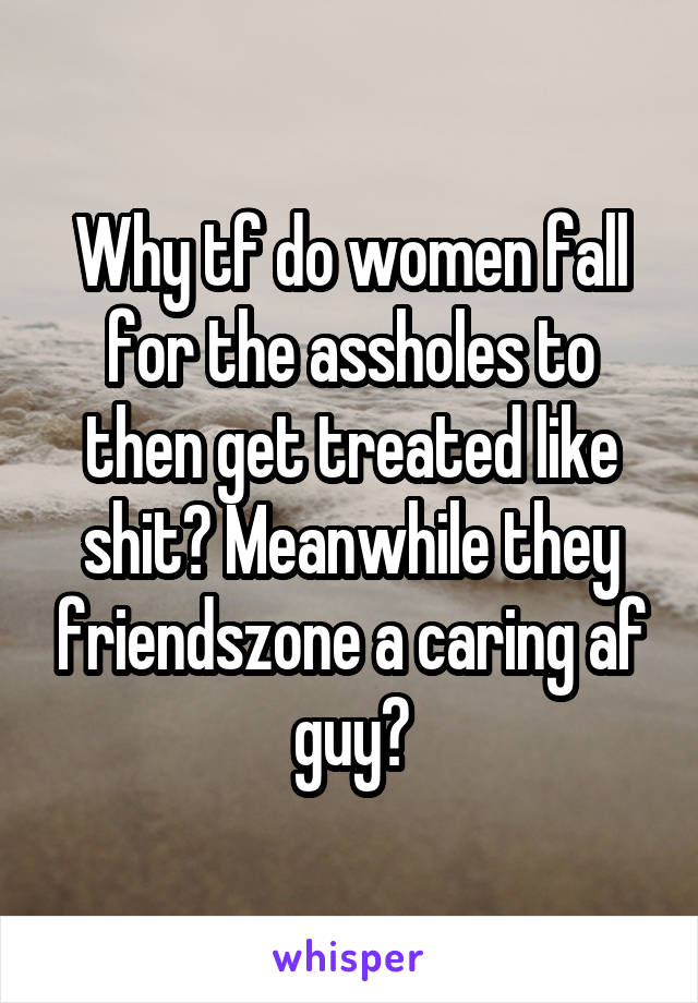 Why tf do women fall for the assholes to then get treated like shit? Meanwhile they friendszone a caring af guy?