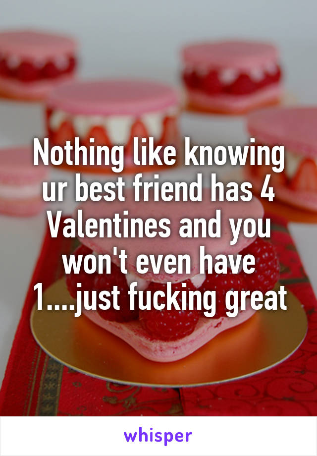 Nothing like knowing ur best friend has 4 Valentines and you won't even have 1....just fucking great