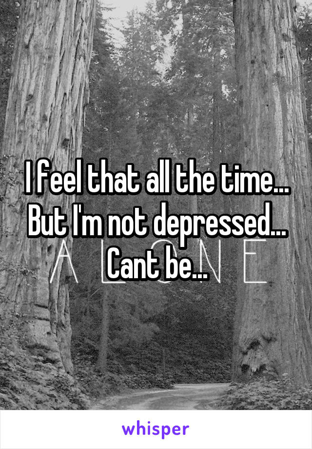 I feel that all the time... But I'm not depressed... Cant be...