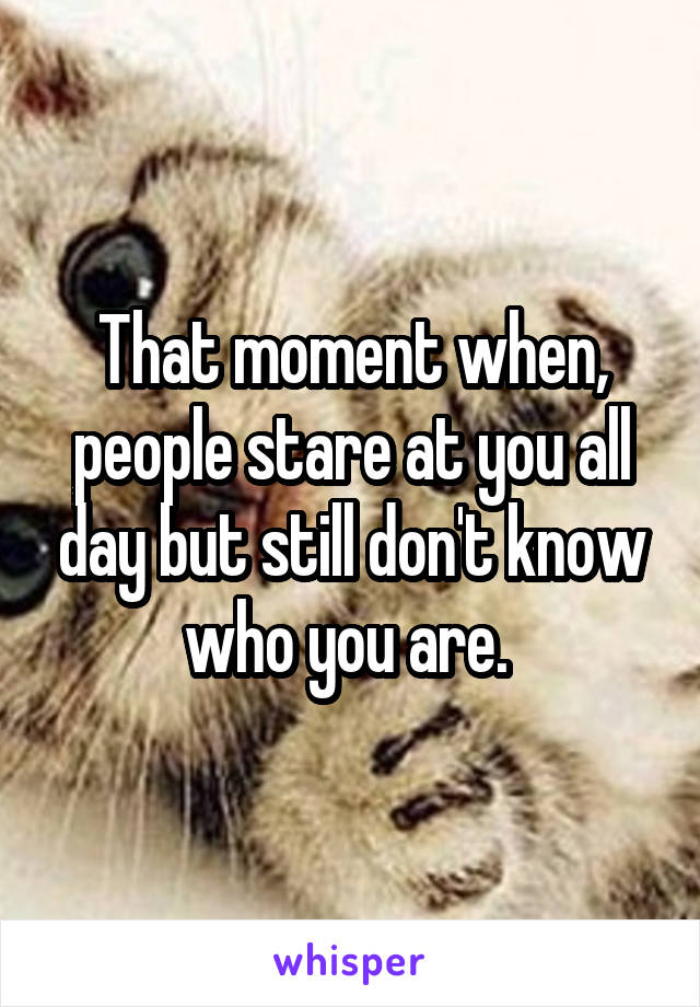 That moment when, people stare at you all day but still don't know who you are. 