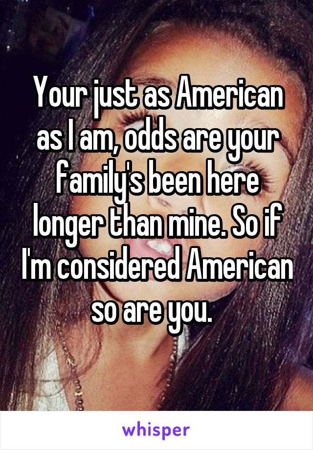 Your just as American as I am, odds are your family's been here longer than mine. So if I'm considered American so are you.  
