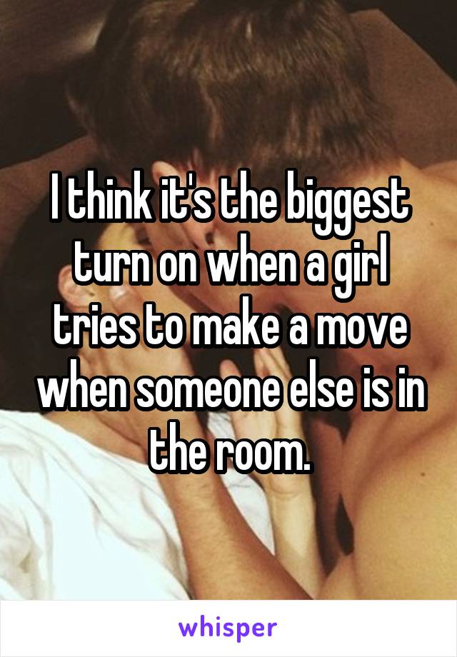 I think it's the biggest turn on when a girl tries to make a move when someone else is in the room.