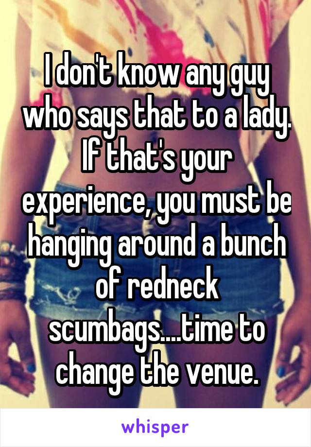 I don't know any guy who says that to a lady. If that's your experience, you must be hanging around a bunch of redneck scumbags....time to change the venue.