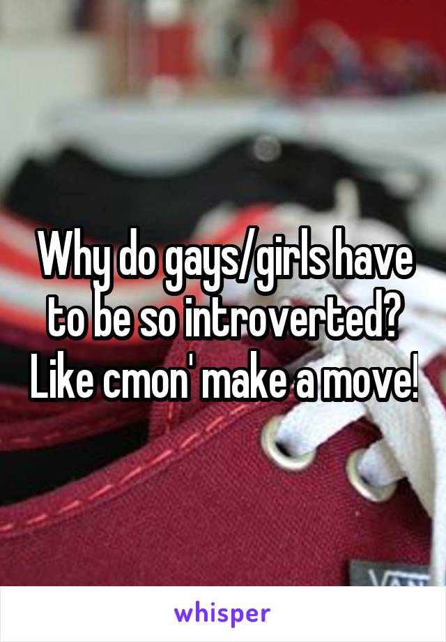 Why do gays/girls have to be so introverted? Like cmon' make a move!