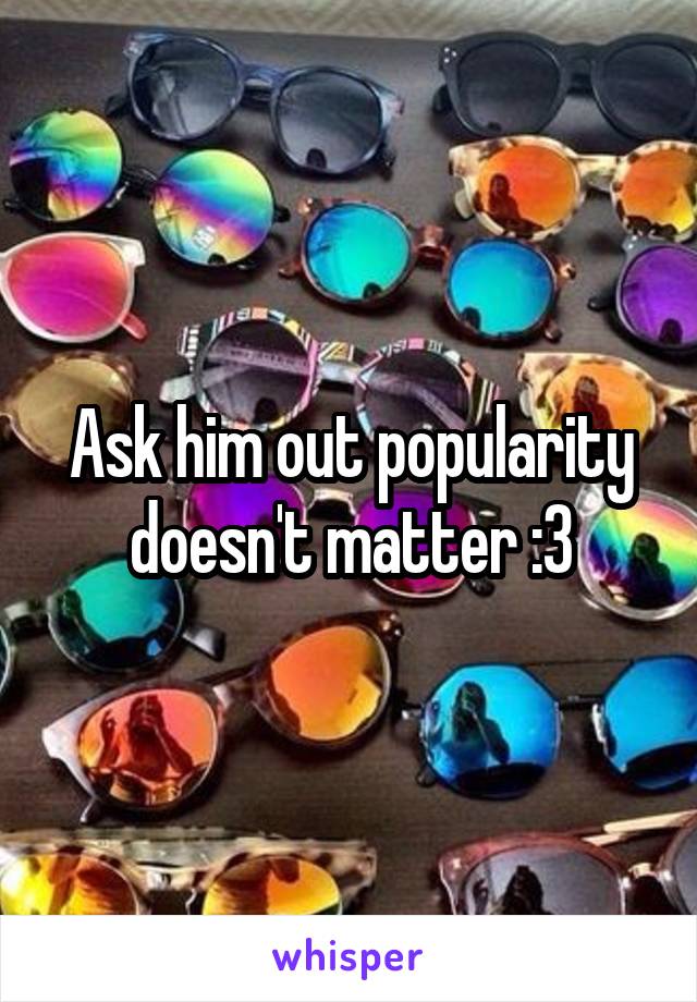 Ask him out popularity doesn't matter :3
