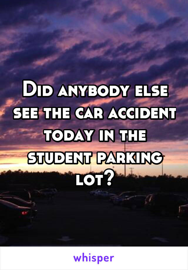 Did anybody else see the car accident today in the student parking lot?