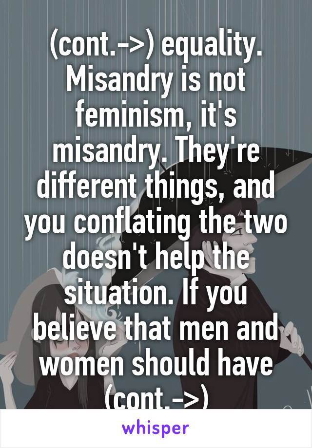 (cont.->) equality. Misandry is not feminism, it's misandry. They're different things, and you conflating the two doesn't help the situation. If you believe that men and women should have (cont.->)