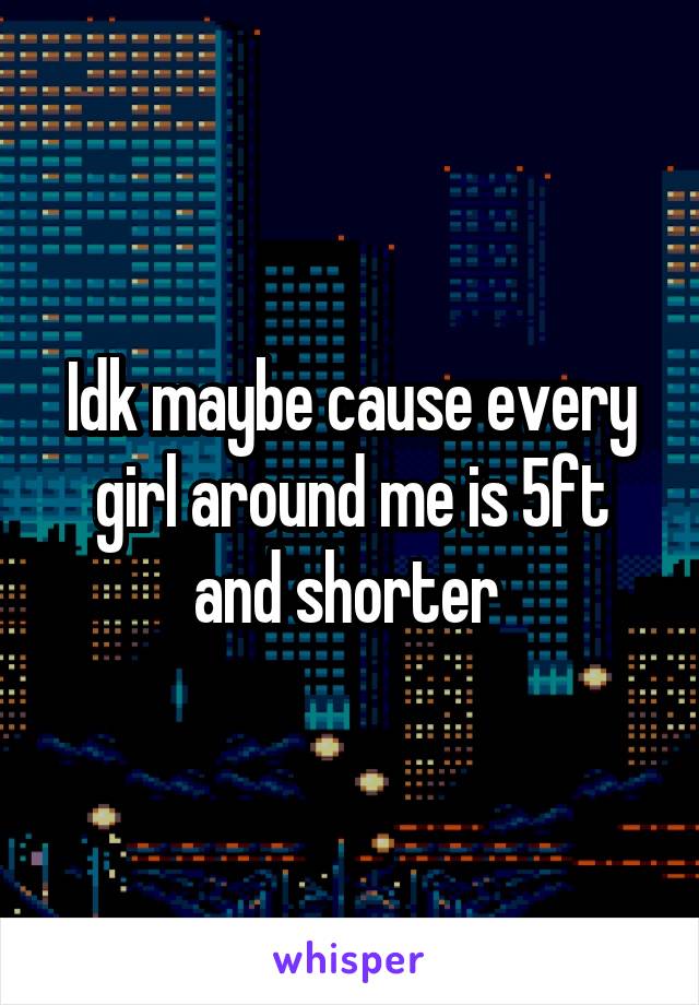 Idk maybe cause every girl around me is 5ft and shorter 