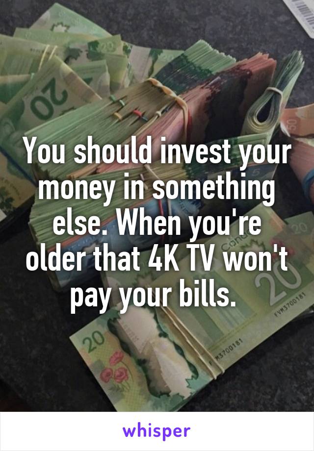 You should invest your money in something else. When you're older that 4K TV won't pay your bills. 