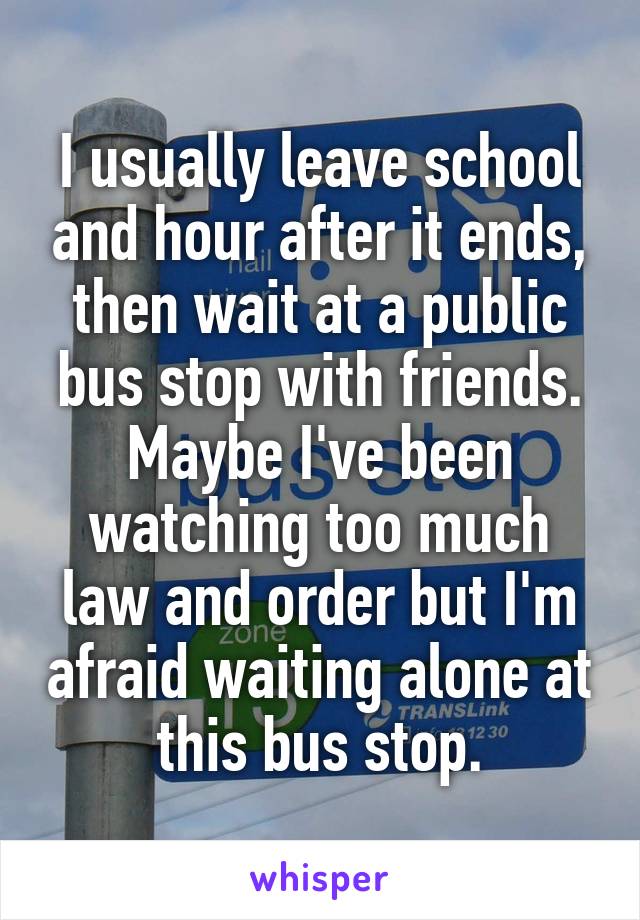 I usually leave school and hour after it ends, then wait at a public bus stop with friends. Maybe I've been watching too much law and order but I'm afraid waiting alone at this bus stop.