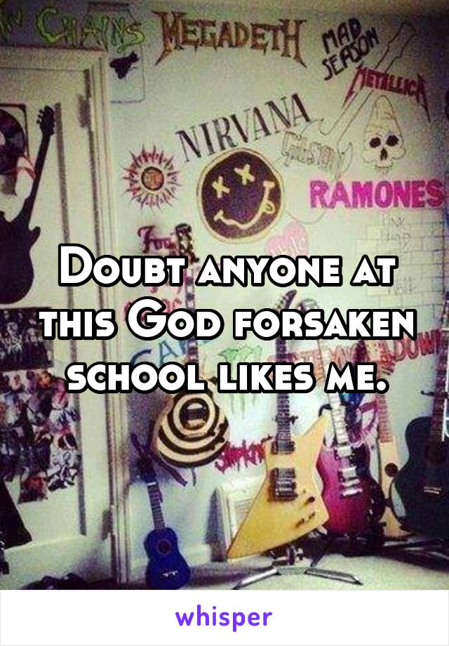 Doubt anyone at this God forsaken school likes me.