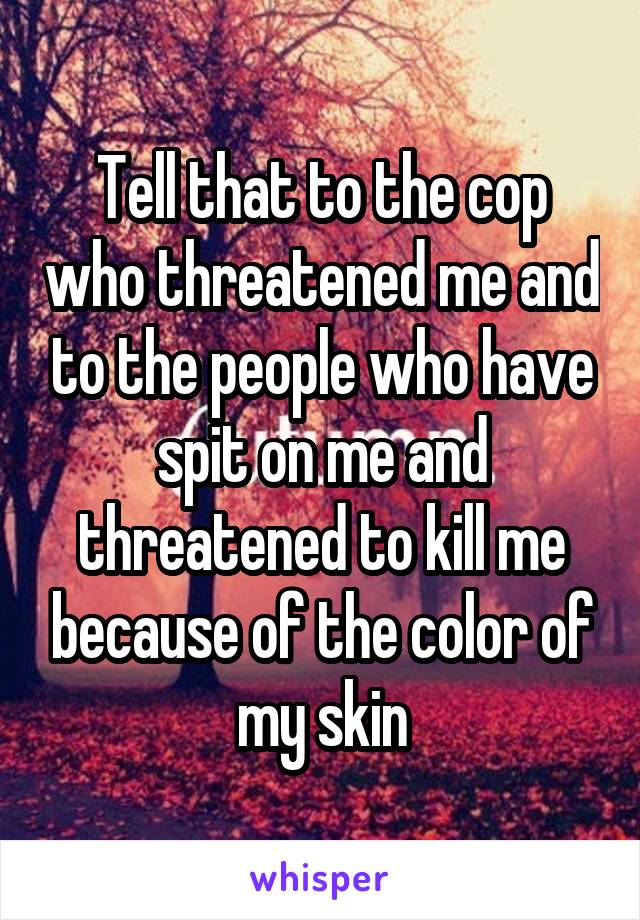 Tell that to the cop who threatened me and to the people who have spit on me and threatened to kill me because of the color of my skin