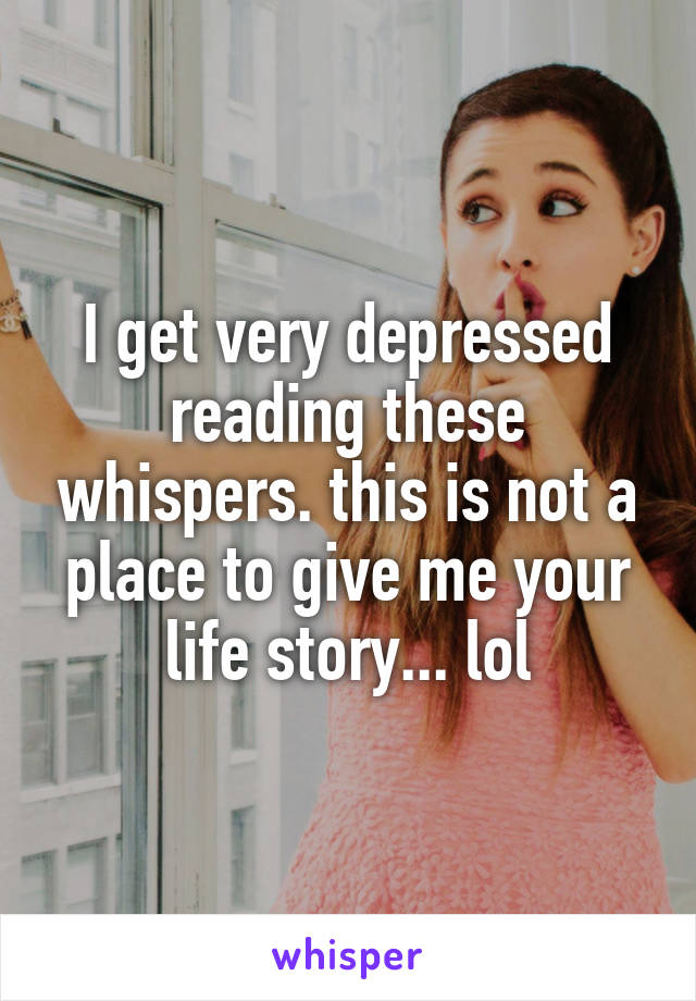 I get very depressed reading these whispers. this is not a place to give me your life story... lol