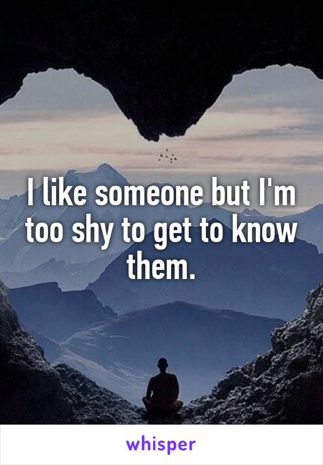 I like someone but I'm too shy to get to know them.