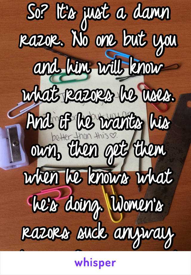 So? It's just a damn razor. No one but you and him will know what razors he uses. And if he wants his own, then get them when he knows what he's doing. Women's razors suck anyway (coming from a woman)