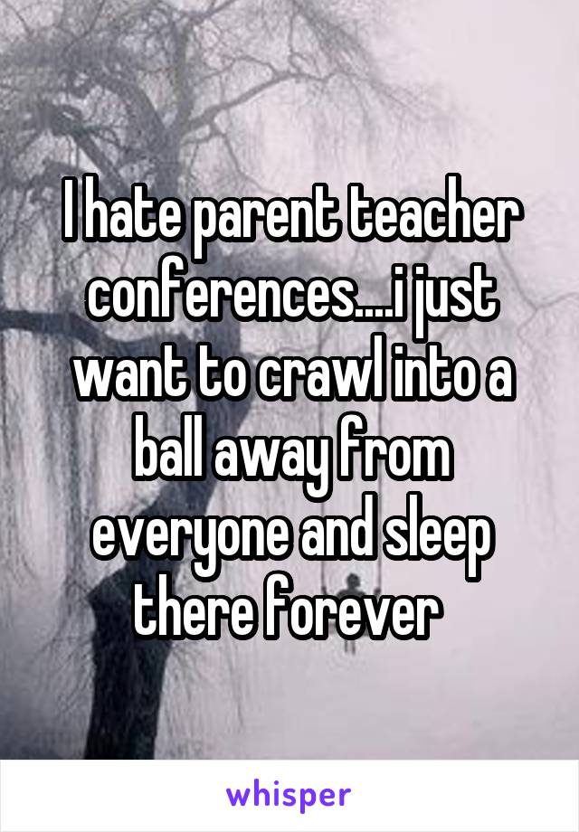 I hate parent teacher conferences....i just want to crawl into a ball away from everyone and sleep there forever 