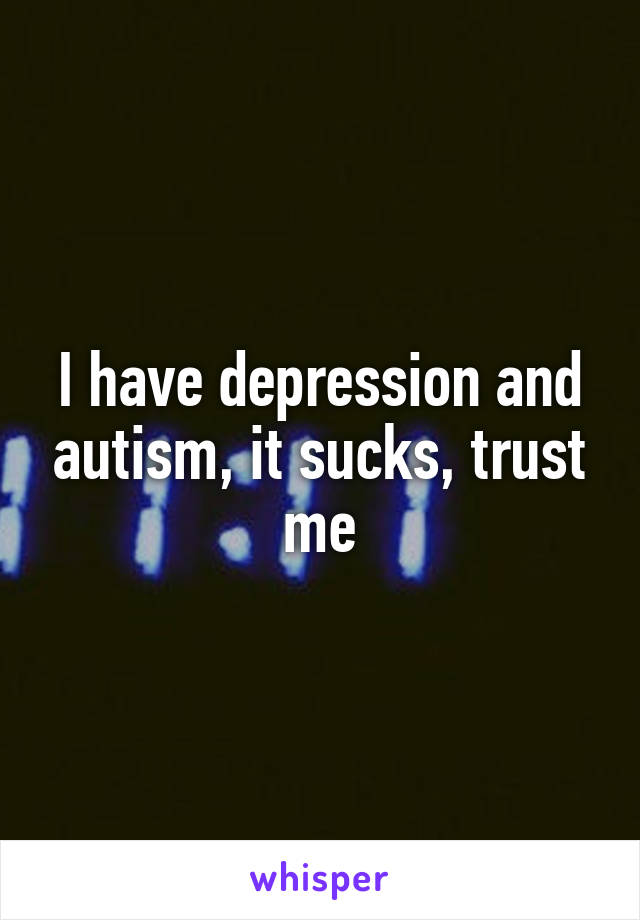 I have depression and autism, it sucks, trust me