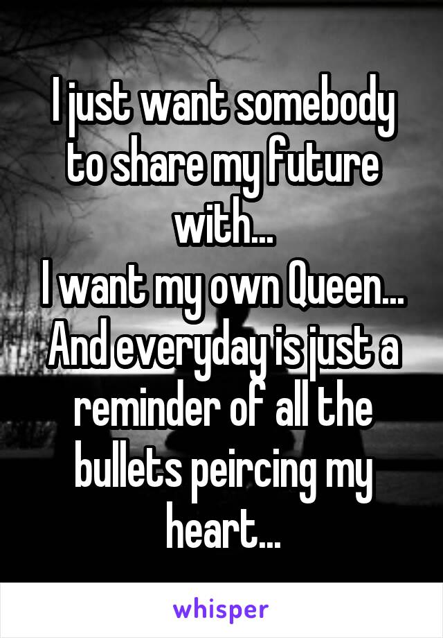 I just want somebody to share my future with...
I want my own Queen...
And everyday is just a reminder of all the bullets peircing my heart...