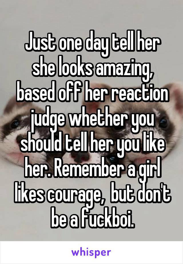 Just one day tell her she looks amazing, based off her reaction judge whether you should tell her you like her. Remember a girl likes courage,  but don't be a fuckboi.