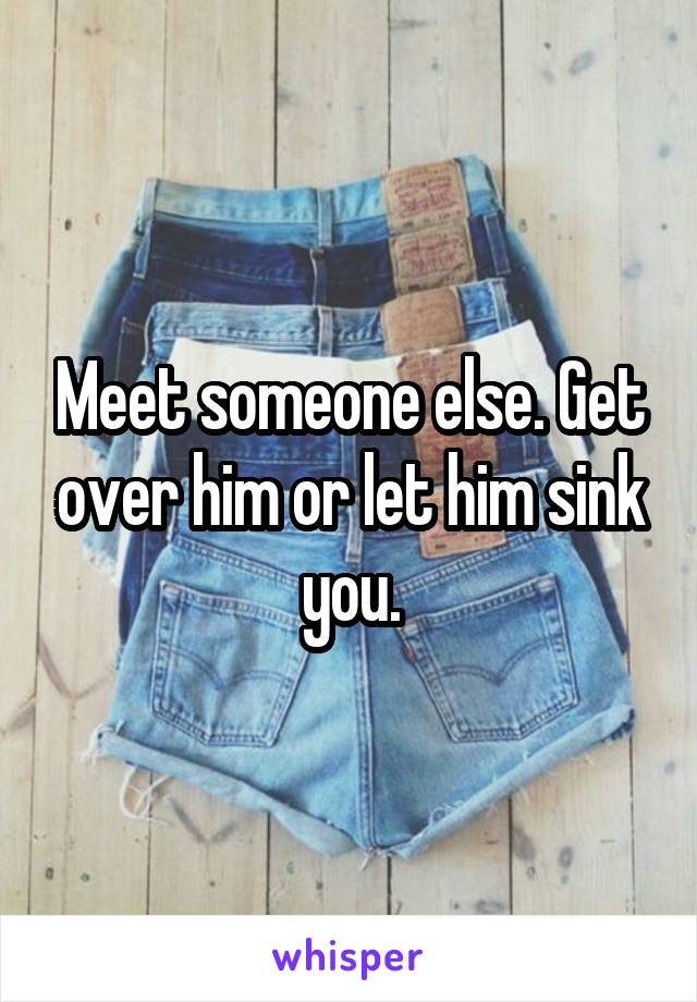 Meet someone else. Get over him or let him sink you.