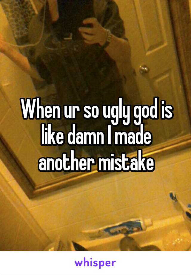 When ur so ugly god is like damn I made another mistake