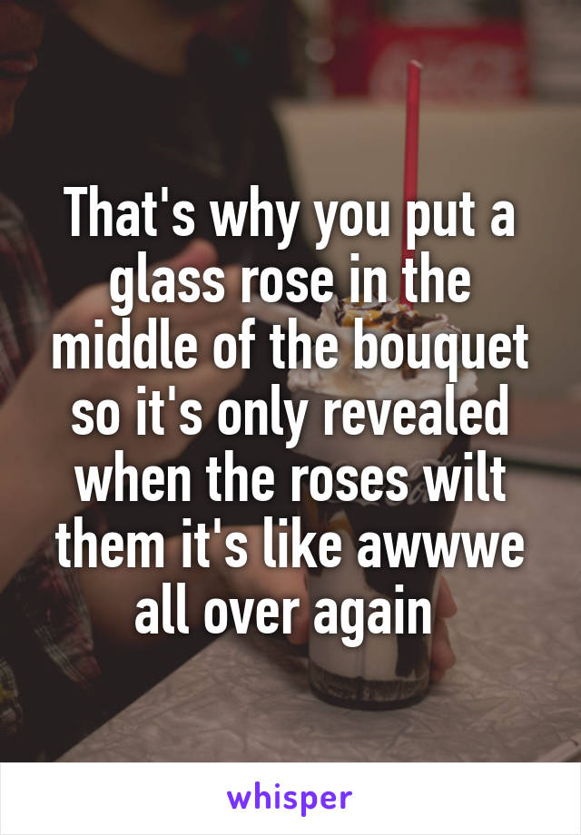 That's why you put a glass rose in the middle of the bouquet so it's only revealed when the roses wilt them it's like awwwe all over again 
