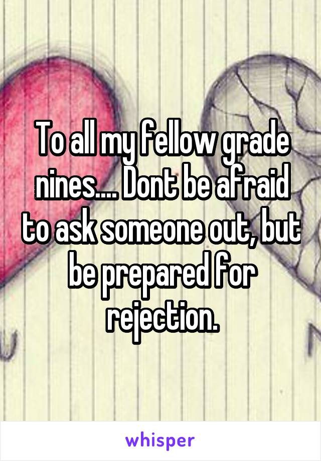To all my fellow grade nines.... Dont be afraid to ask someone out, but be prepared for rejection.
