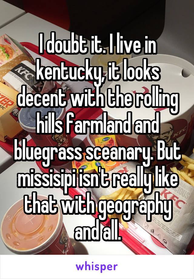 I doubt it. I live in kentucky, it looks decent with the rolling hills farmland and bluegrass sceanary. But missisipi isn't really like that with geography and all.