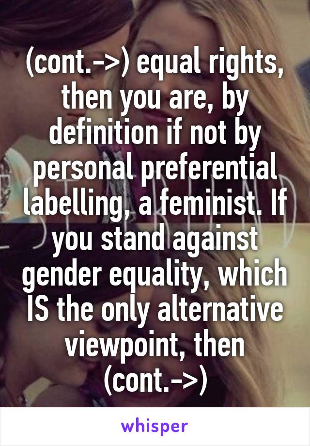 (cont.->) equal rights, then you are, by definition if not by personal preferential labelling, a feminist. If you stand against gender equality, which IS the only alternative viewpoint, then (cont.->)