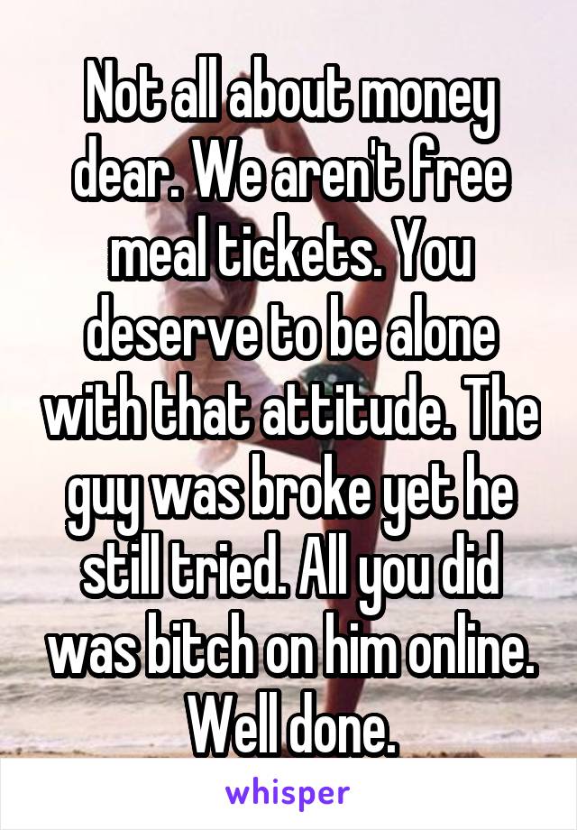 Not all about money dear. We aren't free meal tickets. You deserve to be alone with that attitude. The guy was broke yet he still tried. All you did was bitch on him online. Well done.