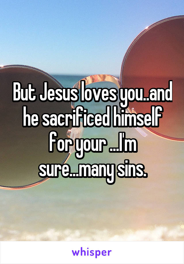 But Jesus loves you..and he sacrificed himself for your ...I'm sure...many sins.