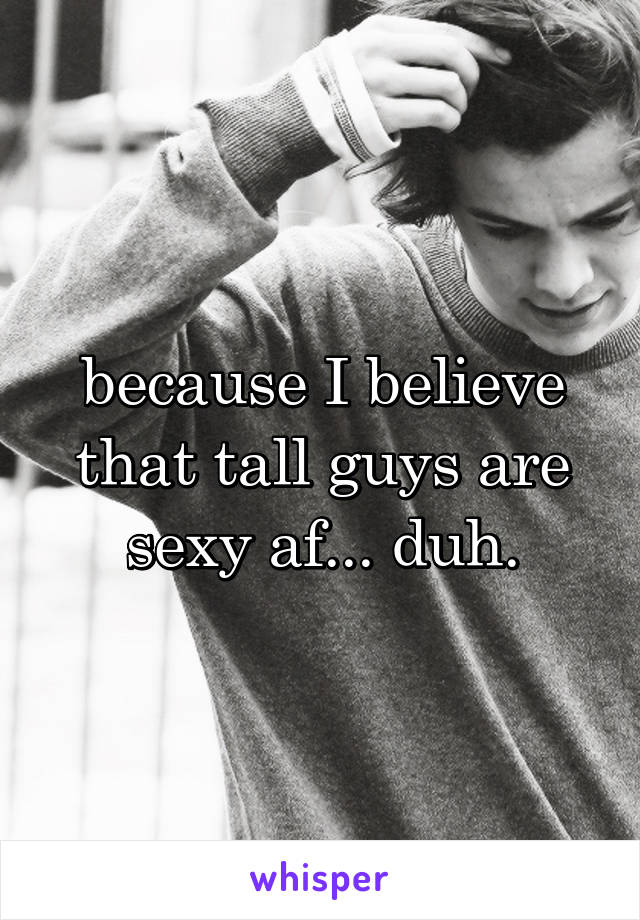 because I believe that tall guys are sexy af... duh.