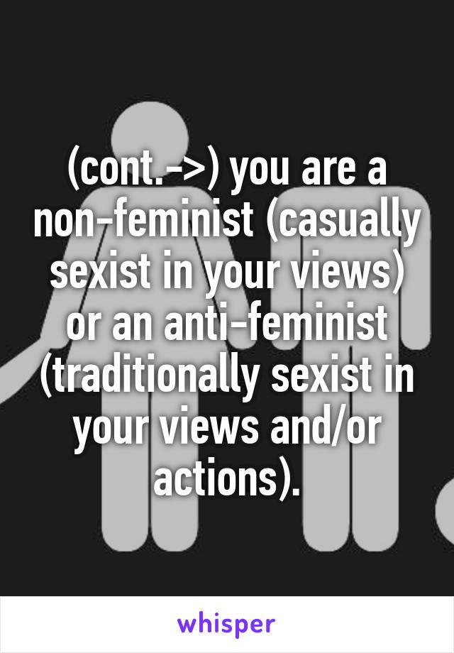 (cont.->) you are a non-feminist (casually sexist in your views) or an anti-feminist (traditionally sexist in your views and/or actions).