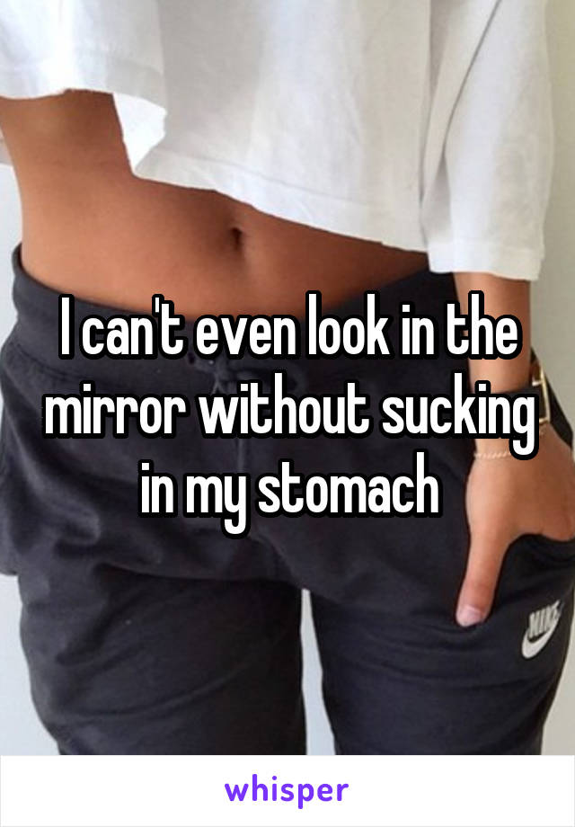 I can't even look in the mirror without sucking in my stomach