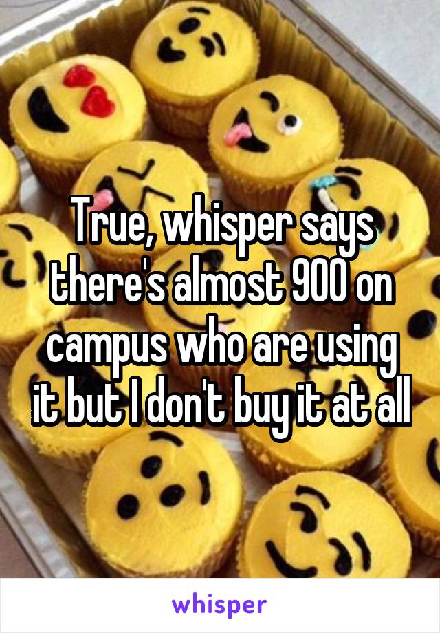 True, whisper says there's almost 900 on campus who are using it but I don't buy it at all