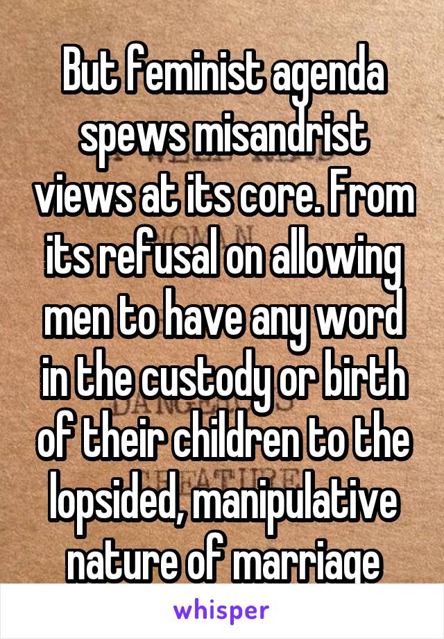 But feminist agenda spews misandrist views at its core. From its refusal on allowing men to have any word in the custody or birth of their children to the lopsided, manipulative nature of marriage