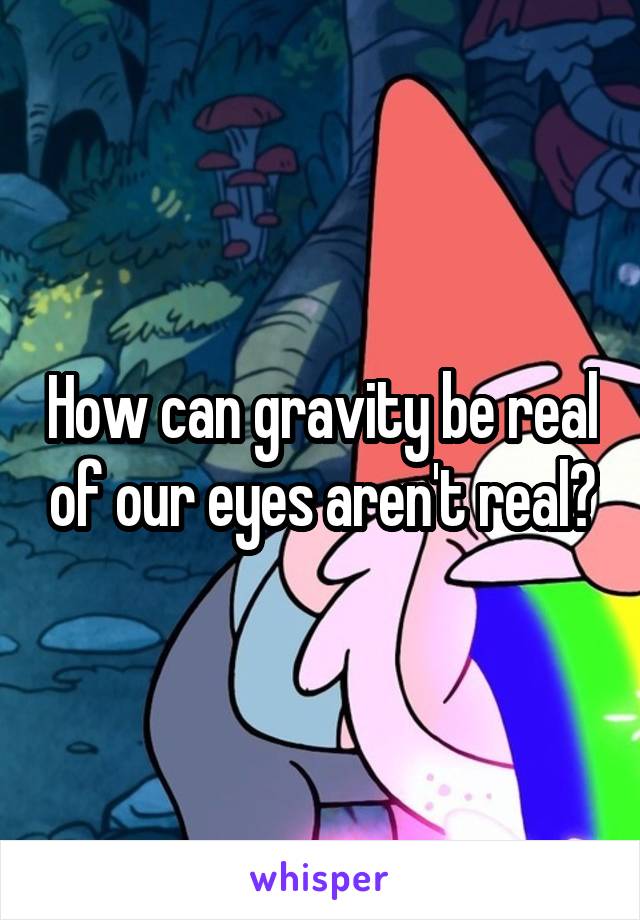 How can gravity be real of our eyes aren't real?