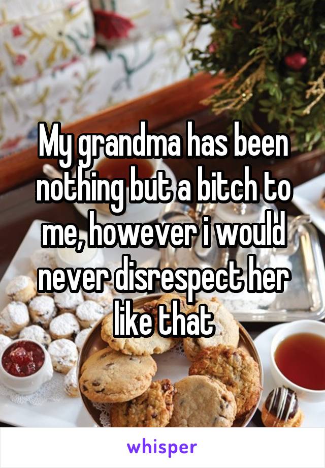 My grandma has been nothing but a bitch to me, however i would never disrespect her like that