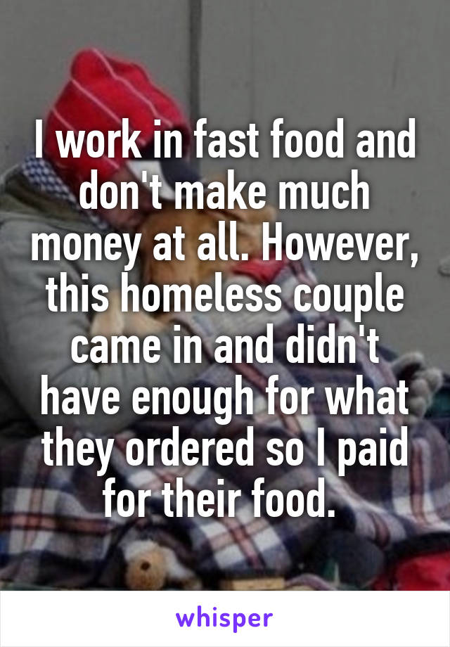 I work in fast food and don't make much money at all. However, this homeless couple came in and didn't have enough for what they ordered so I paid for their food. 