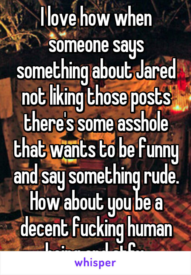I love how when someone says something about Jared not liking those posts there's some asshole that wants to be funny and say something rude. How about you be a decent fucking human being and stfu 